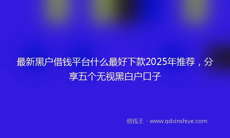 最新黑户借钱平台什么最好下款2025年推荐，分享五个无视黑白户口子