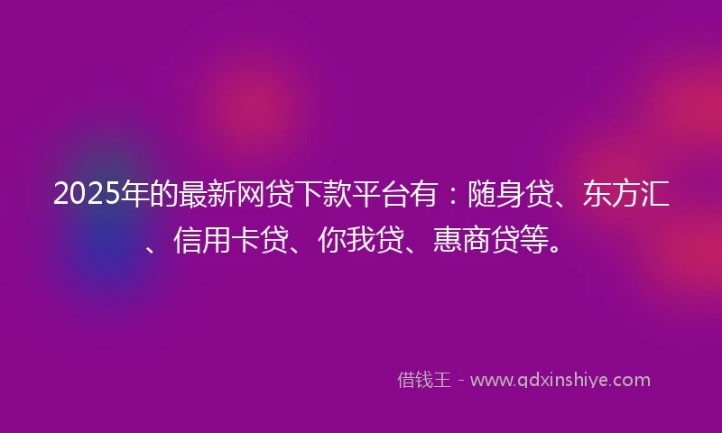 2025年的最新网贷下款平台有：随身贷、东方汇、信用卡贷、你我贷、惠商贷等。