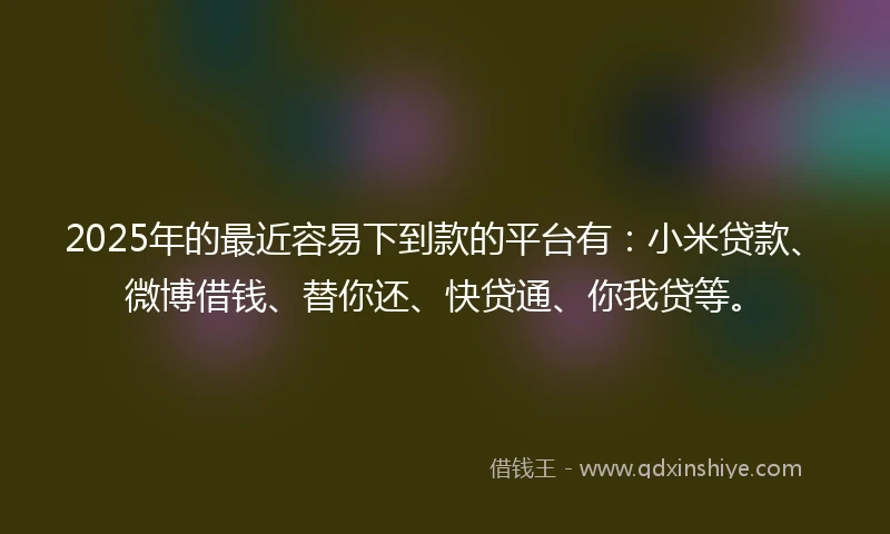 2025年的最近容易下到款的平台有：小米贷款、微博借钱、替你还、快贷通、你我贷等。