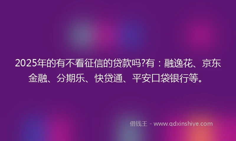 2025年的有不看征信的贷款吗?有:融逸花、京东金融、分期乐、快贷通、平安口袋银行等。