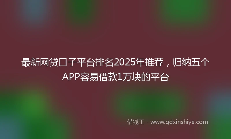 最新网贷口子平台排名2025年推荐，归纳五个APP容易借款1万块的平台