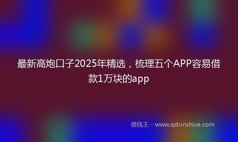 最新高炮口子2025年精选，梳理五个APP容易借款1万块的app
