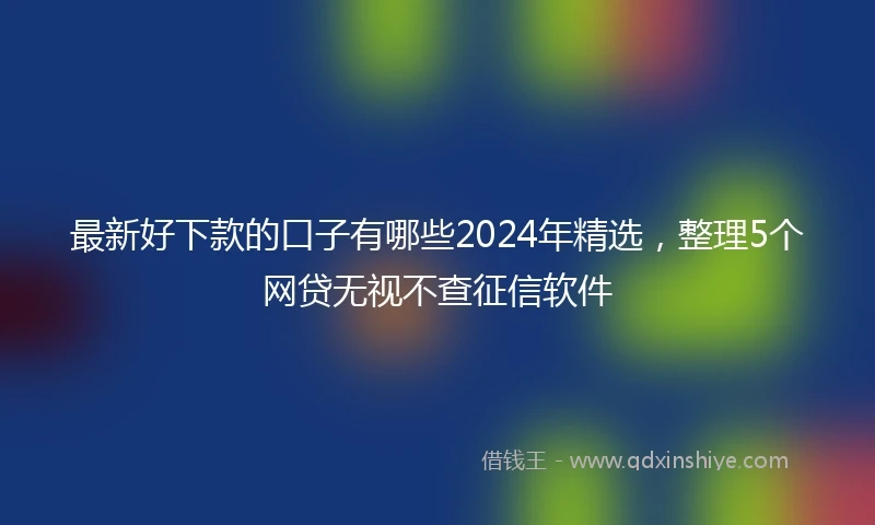 最新好下款的口子有哪些2024年精选，整理5个网贷无视不查征信软件