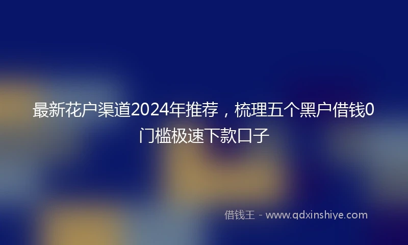 最新花户渠道2024年推荐，梳理五个黑户借钱0门槛极速下款口子