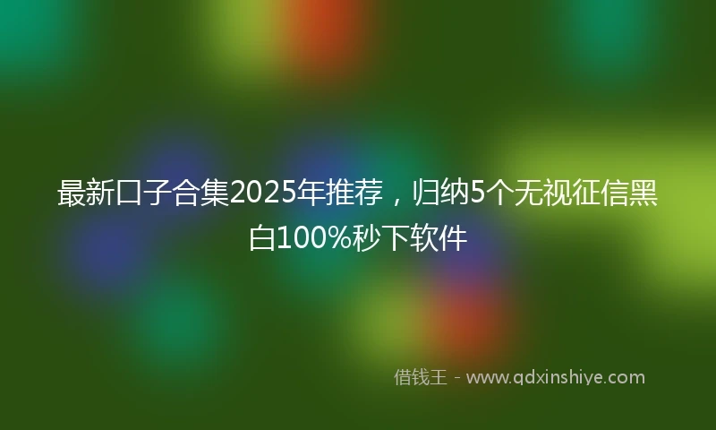 最新口子合集2025年推荐，归纳5个无视征信黑白100%秒下软件