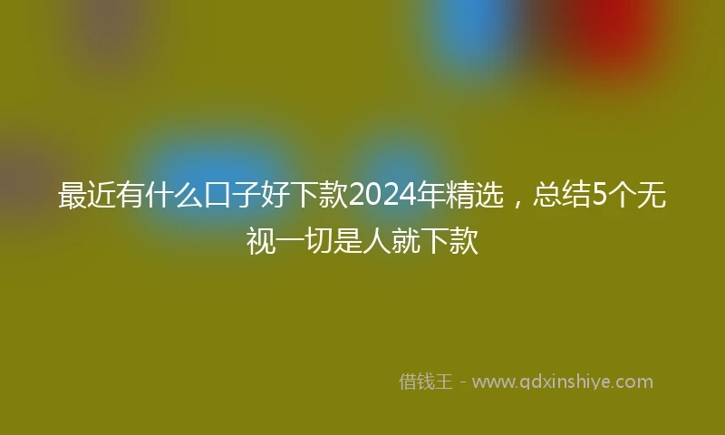 最近有什么口子好下款2024年精选，总结5个无视一切是人就下款