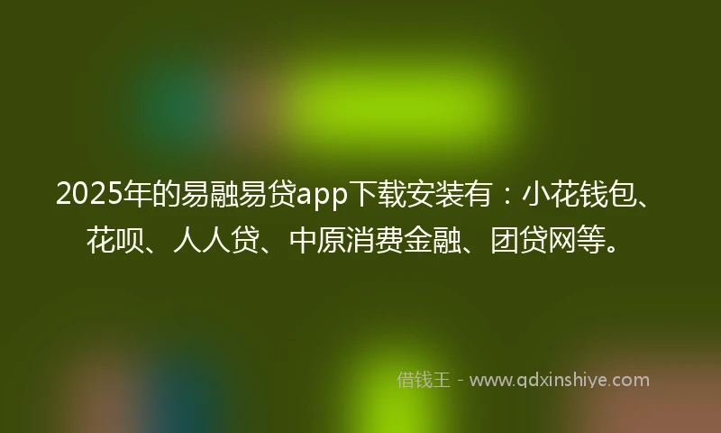 2025年的易融易贷app下载安装有：小花钱包、花呗、人人贷、中原消费金融、团贷网等。