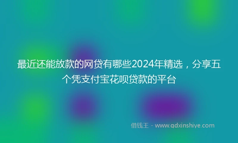 最近还能放款的网贷有哪些2024年精选，分享五个凭支付宝花呗贷款的平台