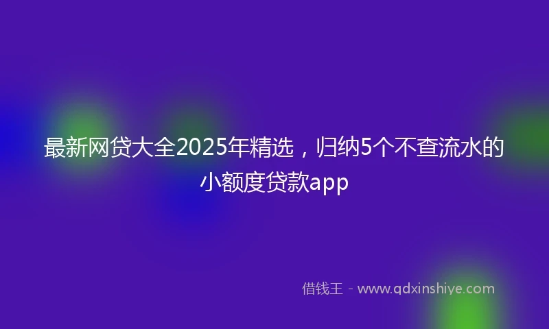 最新网贷大全2025年精选，归纳5个不查流水的小额度贷款app