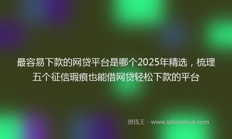 最容易下款的网贷平台是哪个2025年精选，梳理五个征信瑕疵也能借网贷轻松下款的平台