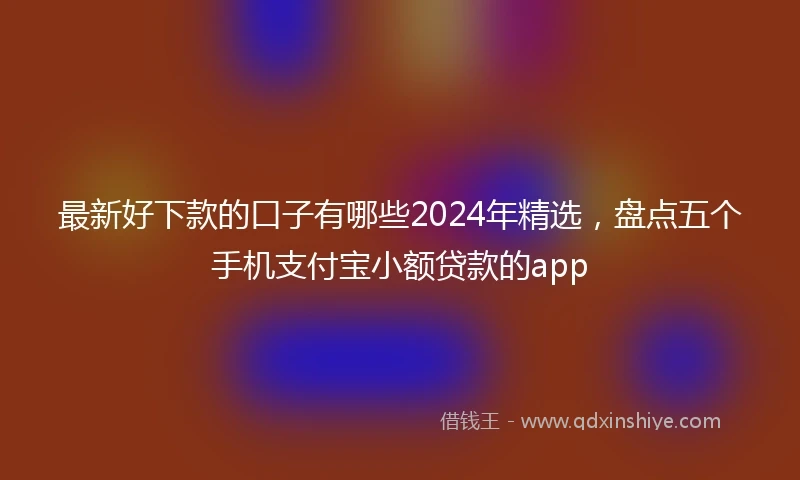 最新好下款的口子有哪些2024年精选，盘点五个手机支付宝小额贷款的app