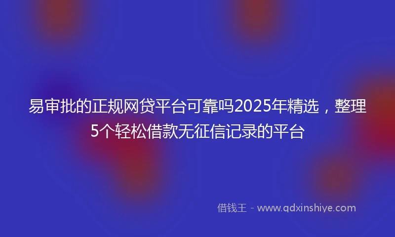 易审批的正规网贷平台可靠吗2025年精选，整理5个轻松借款无征信记录的平台
