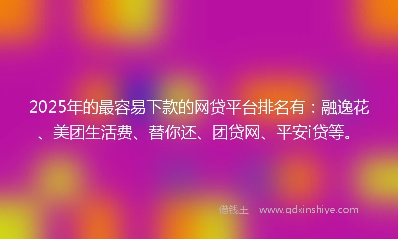 2025年的最容易下款的网贷平台排名有：融逸花、美团生活费、替你还、团贷网、平安i贷等。