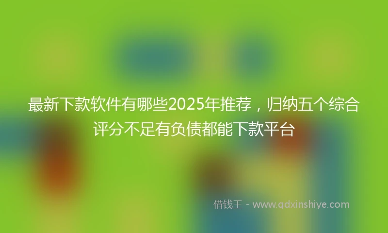最新下款软件有哪些2025年推荐，归纳五个综合评分不足有负债都能下款平台