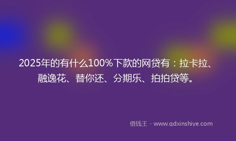 2025年的有什么100%下款的网贷有：拉卡拉、融逸花、替你还、分期乐、拍拍贷等。