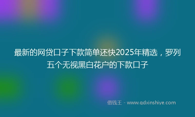 最新的网贷口子下款简单还快2025年精选，罗列五个无视黑白花户的下款口子