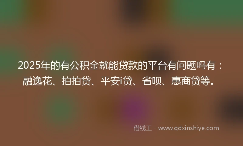 2025年的有公积金就能贷款的平台有问题吗有：融逸花、拍拍贷、平安i贷、省呗、惠商贷等。