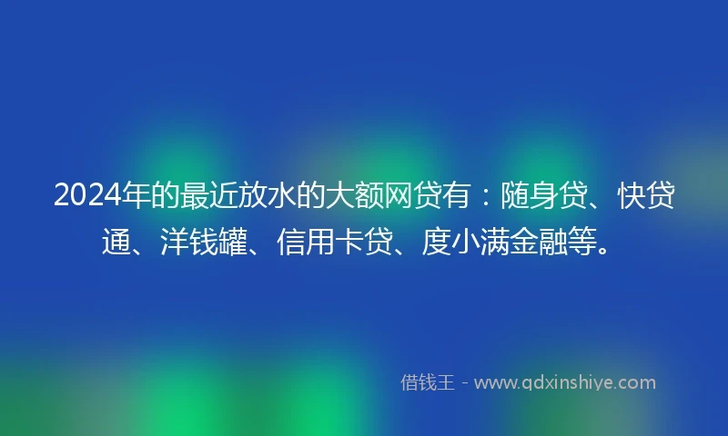 2024年的最近放水的大额网贷有：随身贷、快贷通、洋钱罐、信用卡贷、度小满金融等。