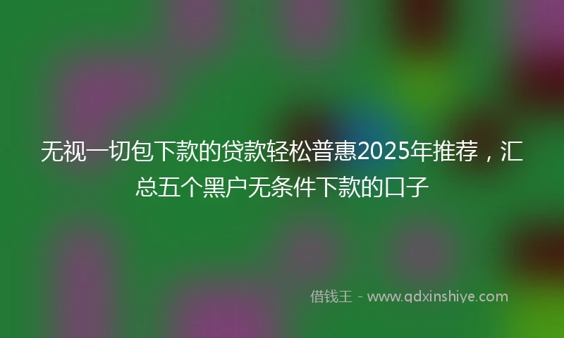 无视一切包下款的贷款轻松普惠2025年推荐，汇总五个黑户无条件下款的口子