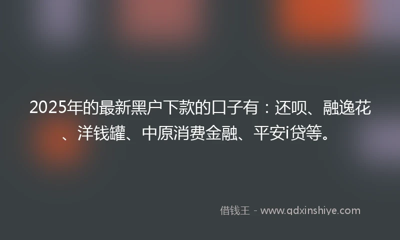 2025年的最新黑户下款的口子有：还呗、融逸花、洋钱罐、中原消费金融、平安i贷等。