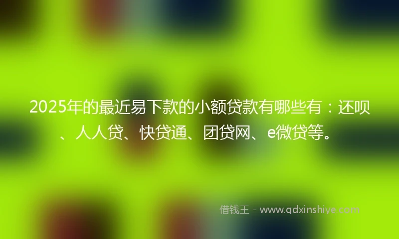 2025年的最近易下款的小额贷款有哪些有：还呗、人人贷、快贷通、团贷网、e微贷等。