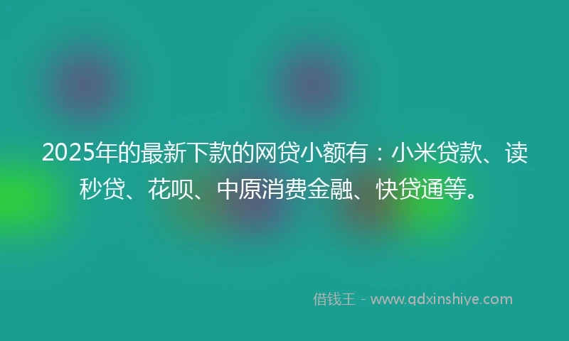 2025年的最新下款的网贷小额有：小米贷款、读秒贷、花呗、中原消费金融、快贷通等。