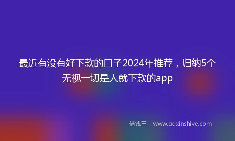 最近有没有好下款的口子2024年推荐，归纳5个无视一切是人就下款的app