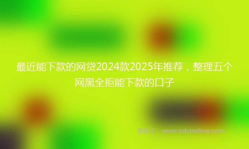 最近能下款的网贷2024款2025年推荐，整理五个网黑全拒能下款的口子