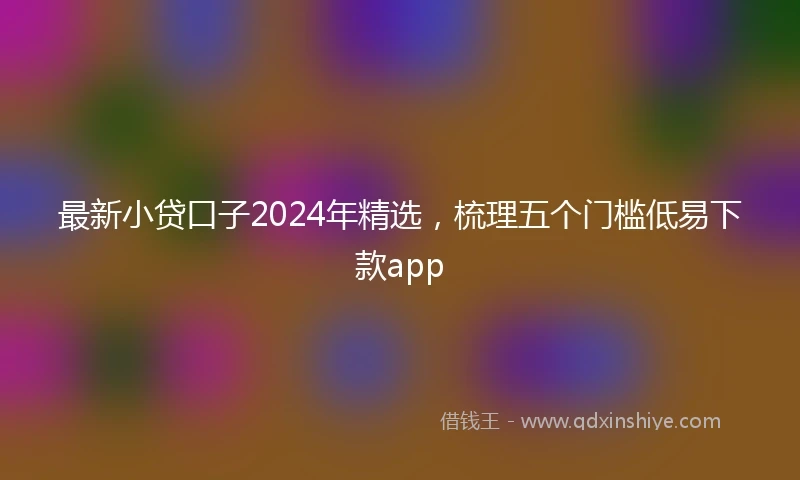 最新小贷口子2024年精选，梳理五个门槛低易下款app