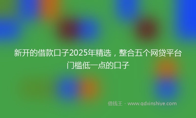 新开的借款口子2025年精选，整合五个网贷平台门槛低一点的口子
