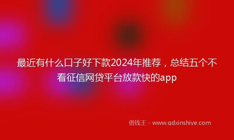 最近有什么口子好下款2024年推荐，总结五个不看征信网贷平台放款快的app