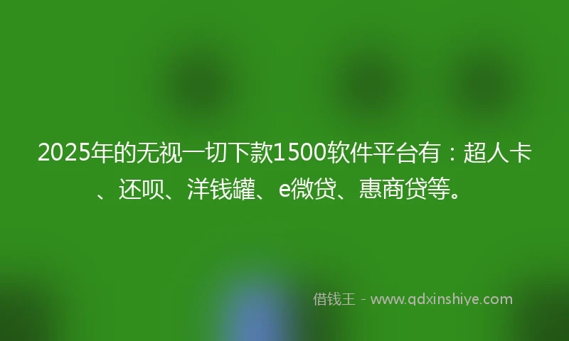 2025年的无视一切下款1500软件平台有：超人卡、还呗、洋钱罐、e微贷、惠商贷等。