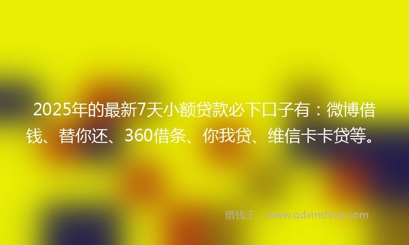2025年的最新7天小额贷款必下口子有：微博借钱、替你还、360借条、你我贷、维信卡卡贷等。