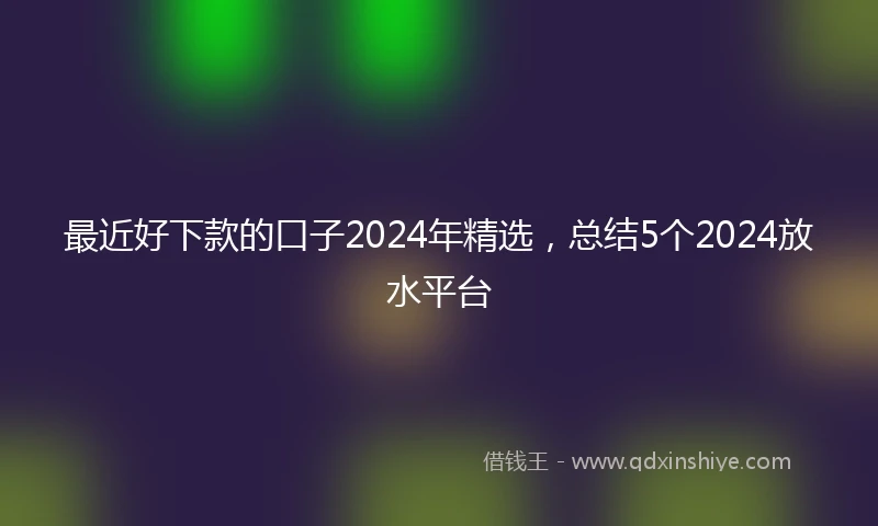 最近好下款的口子2024年精选，总结5个2024放水平台