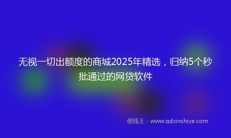 无视一切出额度的商城2025年精选，归纳5个秒批通过的网贷软件