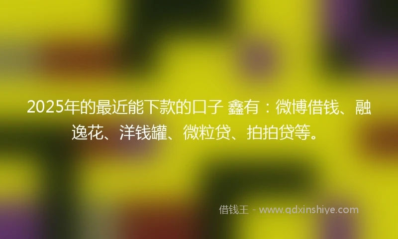 2025年的最近能下款的口子 鑫有：微博借钱、融逸花、洋钱罐、微粒贷、拍拍贷等。