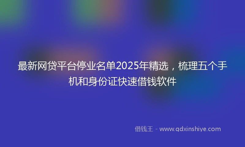 最新网贷平台停业名单2025年精选，梳理五个手机和身份证快速借钱软件