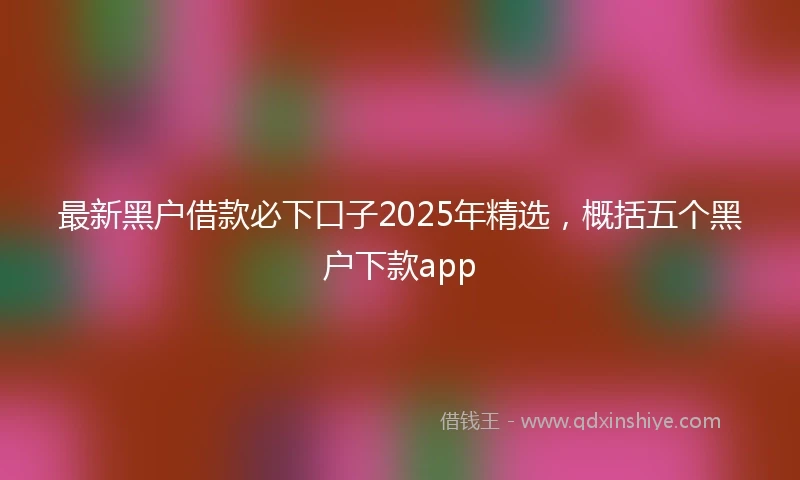 最新黑户借款必下口子2025年精选，概括五个黑户下款app