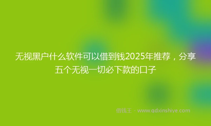 无视黑户什么软件可以借到钱2025年推荐，分享五个无视一切必下款的口子
