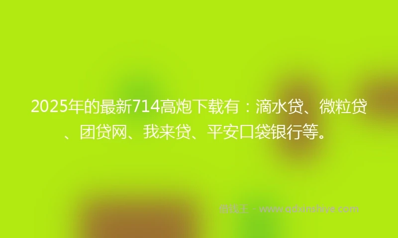 2025年的最新714高炮下载有：滴水贷、微粒贷、团贷网、我来贷、平安口袋银行等。