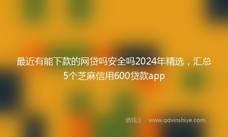 最近有能下款的网贷吗安全吗2024年精选，汇总5个芝麻信用600贷款app