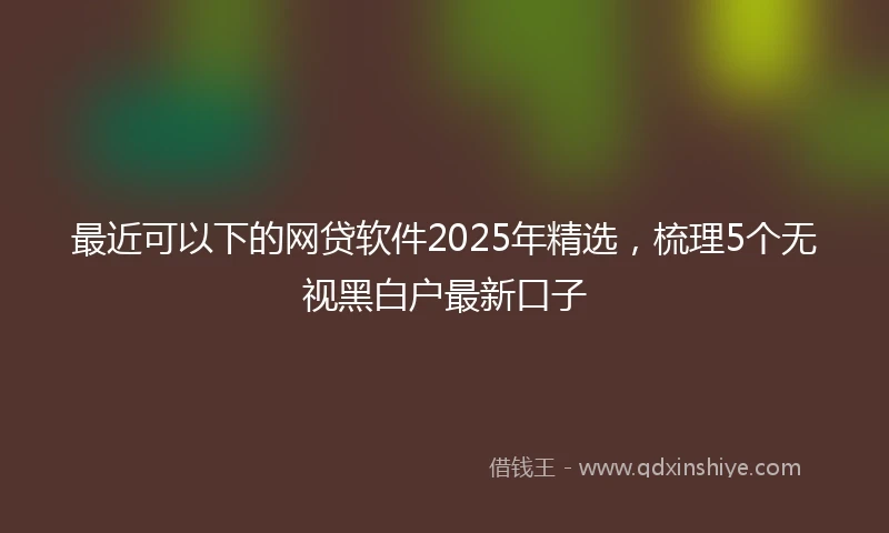最近可以下的网贷软件2025年精选，梳理5个无视黑白户最新口子