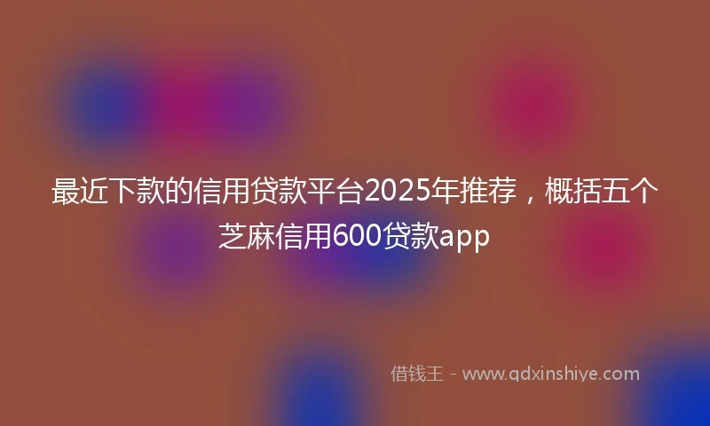 最近下款的信用贷款平台2025年推荐，概括五个芝麻信用600贷款app