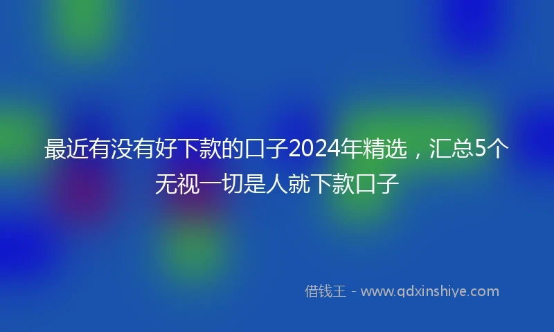 最近有没有好下款的口子2024年精选，汇总5个无视一切是人就下款口子