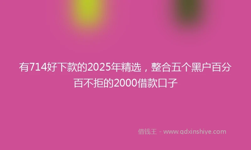 有714好下款的2025年精选,整合五个黑户百分百不拒的2000借款口子