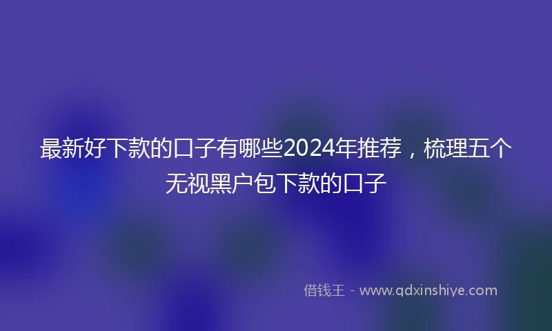 最新好下款的口子有哪些2024年推荐，梳理五个无视黑户包下款的口子