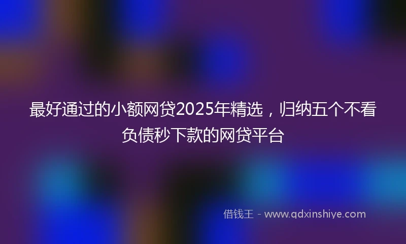 最好通过的小额网贷2025年精选，归纳五个不看负债秒下款的网贷平台