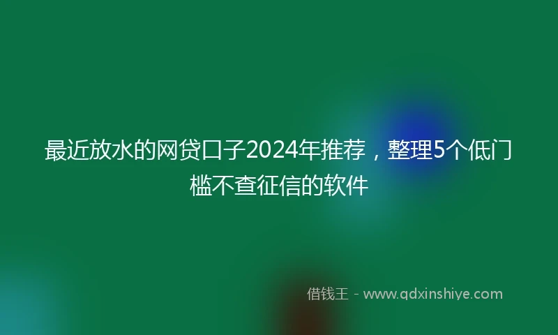 最近放水的网贷口子2024年推荐，整理5个低门槛不查征信的软件