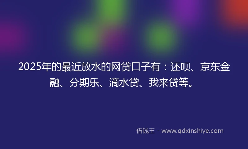 2025年的最近放水的网贷口子有：还呗、京东金融、分期乐、滴水贷、我来贷等。