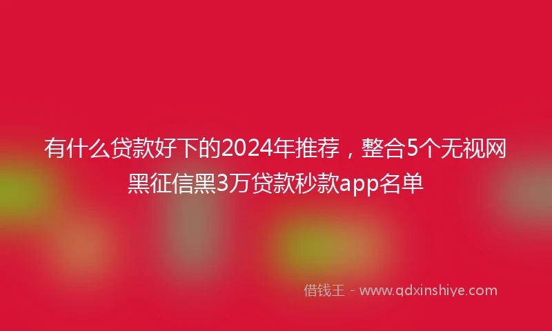 有什么贷款好下的2024年推荐,整合5个无视网黑征信黑3万贷款秒款app名单
